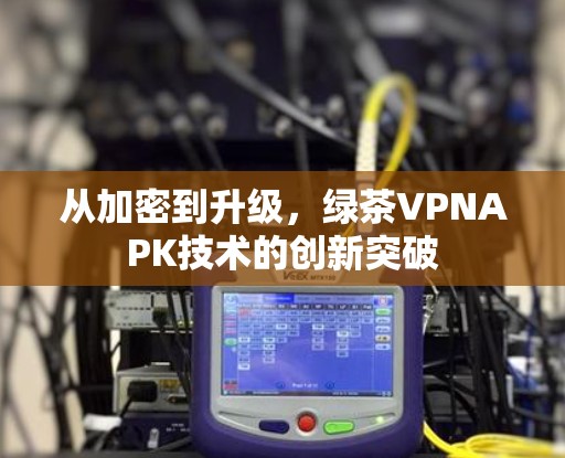 从加密到升级,绿茶VPNAPK技术的创新突破 从加密到升级,绿茶VPNAPK技术的创新突破