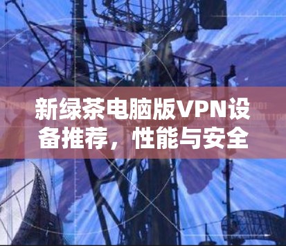 新绿茶电脑版VPN设备推荐,性能与安全并重,性价比高! 新绿茶电脑版VPN设备推荐,性能与安全并重,性价比高!