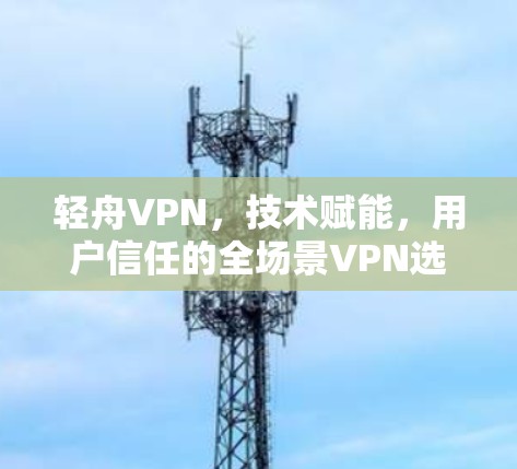 轻舟VPN，技术赋能，用户信任的全场景VPN选择