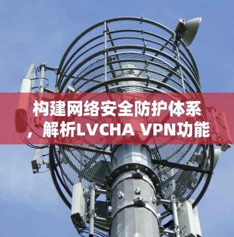 构建网络安全防护体系,解析LVCHA VPN功能与应用 构建网络安全防护体系,解析LVCHA VPN功能与应用