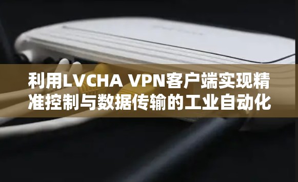 利用LVCHA VPN客户端实现精准控制与数据传输的工业自动化解决方案