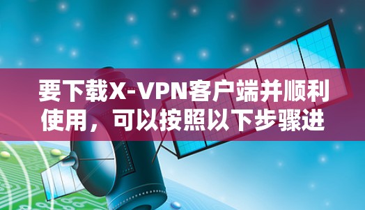 要下载X-VPN客户端并顺利使用，可以按照以下步骤进行