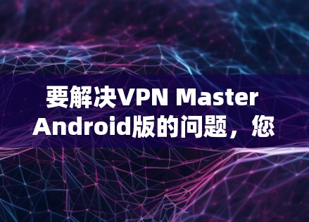 要解决VPN Master Android版的问题，您可以按照以下步骤操作