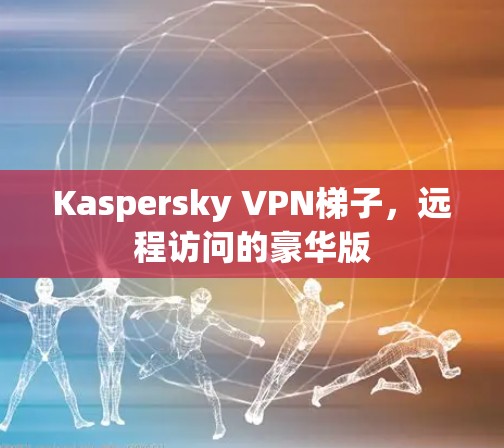 Kaspersky VPN梯子，远程访问的豪华版