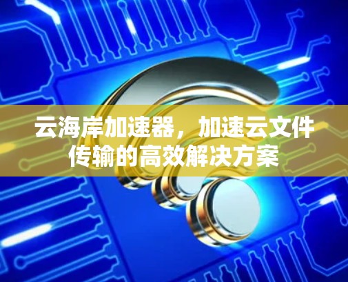 云海岸加速器，加速云文件传输的高效解决方案