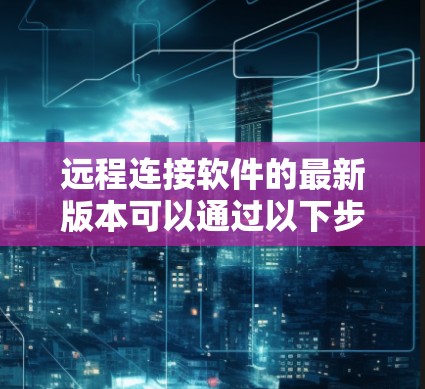 远程连接软件的最新版本可以通过以下步骤进行了解和使用