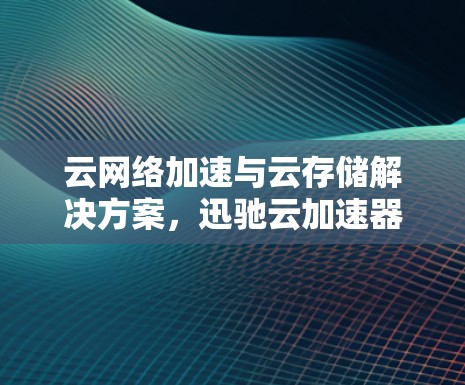 云网络加速与云存储解决方案，迅驰云加速器海外节点在海外市场的应用与发展