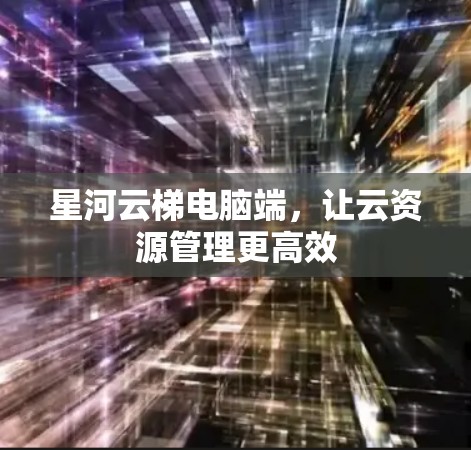 星河云梯电脑端，让云资源管理更高效