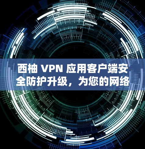 西柚 VPN 应用客户端安全防护升级，为您的网络保驾护航