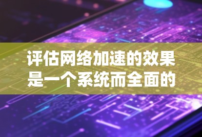 评估网络加速的效果是一个系统而全面的过程，涉及多个方面和指标的综合分析。以下是一个结构化的总结和建议，帮助你更好地评估网络加速的效果