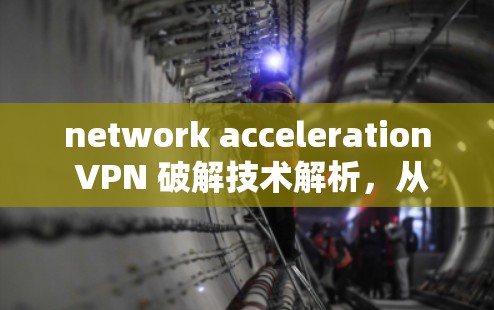 network acceleration VPN 破解技术解析，从技术到应用的全面认知