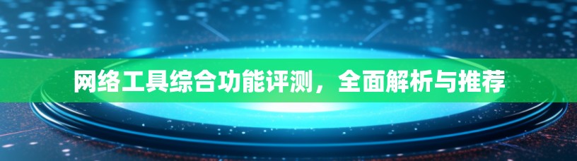 网络工具综合功能评测，全面解析与推荐