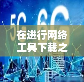 在进行网络工具下载之前，建议按照以下步骤进行评估和决策