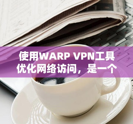 使用WARP VPN工具优化网络访问，是一个综合的技术和管理问题。以下是详细的分析和建议，帮助您更好地理解其优势和应用