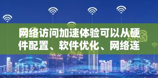 网络访问加速体验可以从硬件配置、软件优化、网络连接方式以及用户行为优化等多个方面入手。以下是一些具体的建议和方法，帮助你提升网络访问的性能