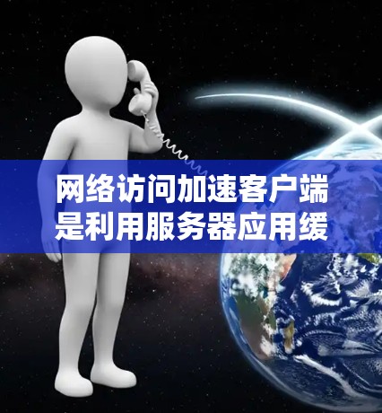 网络访问加速客户端是利用服务器应用缓带优化技术，优化客户端的网络加载速度，从而提高网页加载效率。以下是对该主题的详细总结
