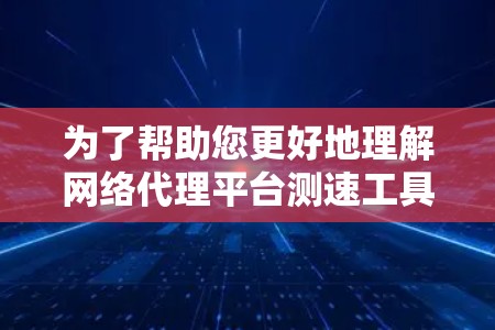 为了帮助您更好地理解网络代理平台测速工具，以下是一个结构化的总结和建议