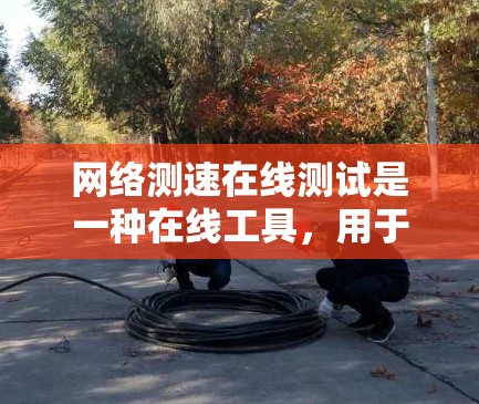 网络测速在线测试是一种在线工具，用于检测和评估网络速度。以下是对该测试的详细总结和步骤说明