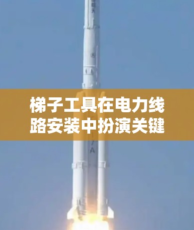 梯子工具在电力线路安装中扮演关键角色，以下是对其详细的知识总结