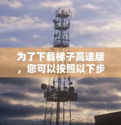 为了下载梯子高速版，您可以按照以下步骤进行操作