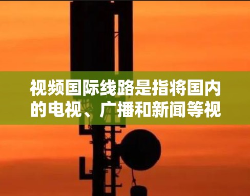 视频国际线路是指将国内的电视、广播和新闻等视频内容通过国际间的网络或技术转换，供其他国家收看。这些国际线路主要包括以下几种