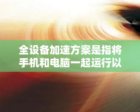 全设备加速方案是指将手机和电脑一起运行以提高工作效率。以下是一些实用的步骤和方法，帮助您实现全设备加速