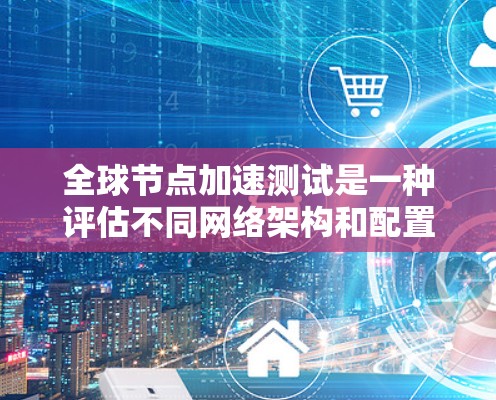 全球节点加速测试是一种评估不同网络架构和配置对网络性能的影响的方法，尤其适合企业网络优化和性能测试。以下是关于该测试的详细总结