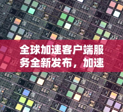 全球加速客户端服务全新发布,加速更高效,体验更便捷 全球加速客户端服务全新发布,加速更高效,体验更便捷